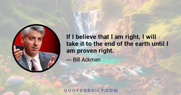 If I believe that I am right, I will take it to the end of the earth until I am proven right.