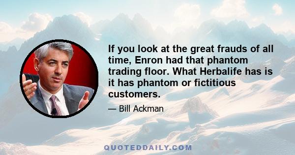 If you look at the great frauds of all time, Enron had that phantom trading floor. What Herbalife has is it has phantom or fictitious customers.