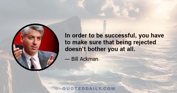 In order to be successful, you have to make sure that being rejected doesn’t bother you at all.