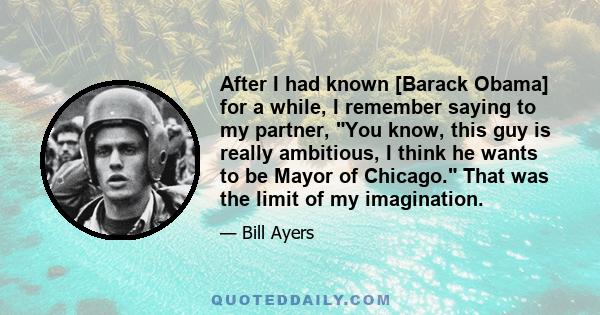 After I had known [Barack Obama] for a while, I remember saying to my partner, You know, this guy is really ambitious, I think he wants to be Mayor of Chicago. That was the limit of my imagination.