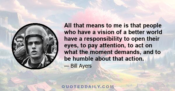 All that means to me is that people who have a vision of a better world have a responsibility to open their eyes, to pay attention, to act on what the moment demands, and to be humble about that action.