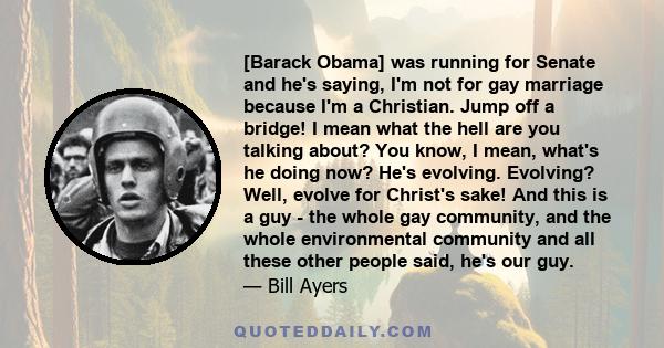 [Barack Obama] was running for Senate and he's saying, I'm not for gay marriage because I'm a Christian. Jump off a bridge! I mean what the hell are you talking about? You know, I mean, what's he doing now? He's