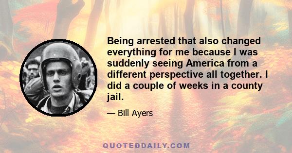 Being arrested that also changed everything for me because I was suddenly seeing America from a different perspective all together. I did a couple of weeks in a county jail.