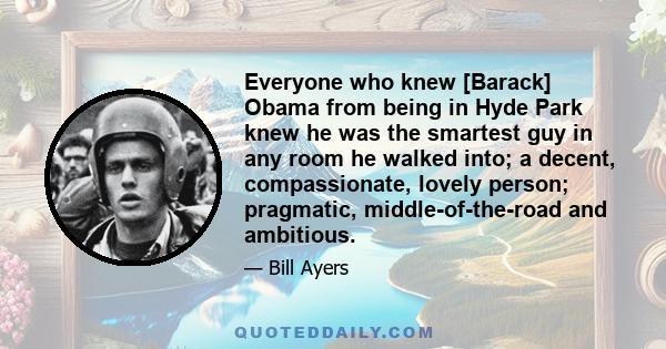 Everyone who knew [Barack] Obama from being in Hyde Park knew he was the smartest guy in any room he walked into; a decent, compassionate, lovely person; pragmatic, middle-of-the-road and ambitious.