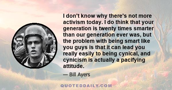 I don't know why there's not more activism today. I do think that your generation is twenty times smarter than our generation ever was, but the problem with being smart like you guys is that it can lead you really