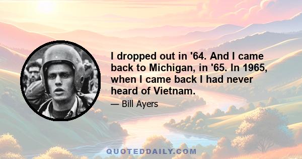 I dropped out in '64. And I came back to Michigan, in '65. In 1965, when I came back I had never heard of Vietnam.