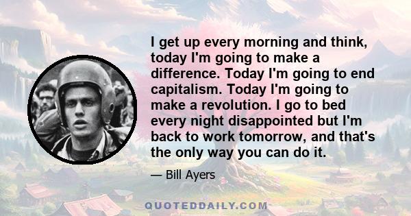 I get up every morning and think, today I'm going to make a difference. Today I'm going to end capitalism. Today I'm going to make a revolution. I go to bed every night disappointed but I'm back to work tomorrow, and