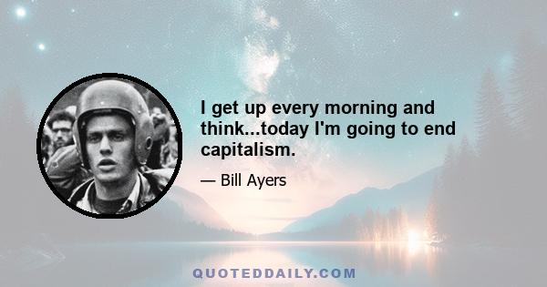 I get up every morning and think...today I'm going to end capitalism.