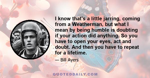 I know that's a little jarring, coming from a Weatherman, but what I mean by being humble is doubting if your action did anything. So you have to open your eyes, act and doubt. And then you have to repeat for a lifetime.