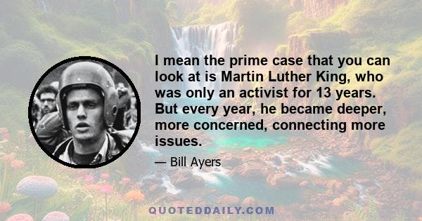 I mean the prime case that you can look at is Martin Luther King, who was only an activist for 13 years. But every year, he became deeper, more concerned, connecting more issues.