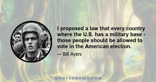 I proposed a law that every country where the U.S. has a military base - those people should be allowed to vote in the American election.