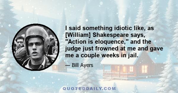 I said something idiotic like, as [William] Shakespeare says, Action is eloquence, and the judge just frowned at me and gave me a couple weeks in jail.