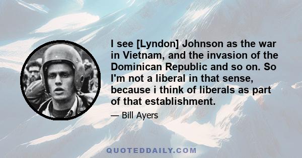 I see [Lyndon] Johnson as the war in Vietnam, and the invasion of the Dominican Republic and so on. So I'm not a liberal in that sense, because i think of liberals as part of that establishment.