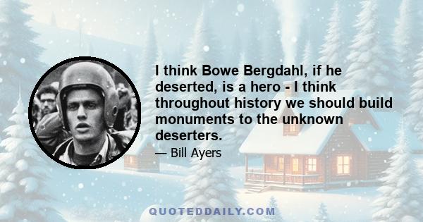 I think Bowe Bergdahl, if he deserted, is a hero - I think throughout history we should build monuments to the unknown deserters.