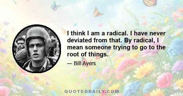 I think I am a radical. I have never deviated from that. By radical, I mean someone trying to go to the root of things.