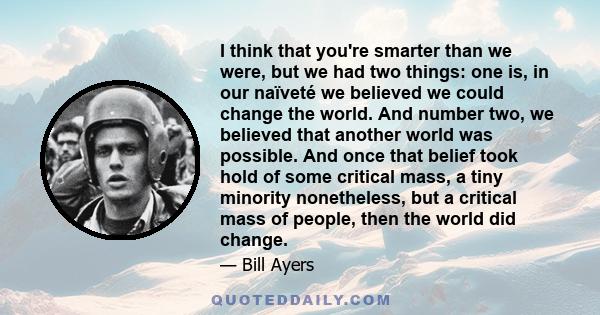 I think that you're smarter than we were, but we had two things: one is, in our naïveté we believed we could change the world. And number two, we believed that another world was possible. And once that belief took hold