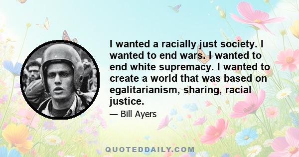 I wanted a racially just society. I wanted to end wars. I wanted to end white supremacy. I wanted to create a world that was based on egalitarianism, sharing, racial justice.