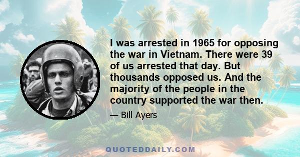 I was arrested in 1965 for opposing the war in Vietnam. There were 39 of us arrested that day. But thousands opposed us. And the majority of the people in the country supported the war then.