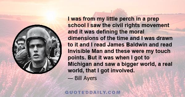 I was from my little perch in a prep school I saw the civil rights movement and it was defining the moral dimensions of the time and I was drawn to it and I read James Baldwin and read Invisible Man and these were my