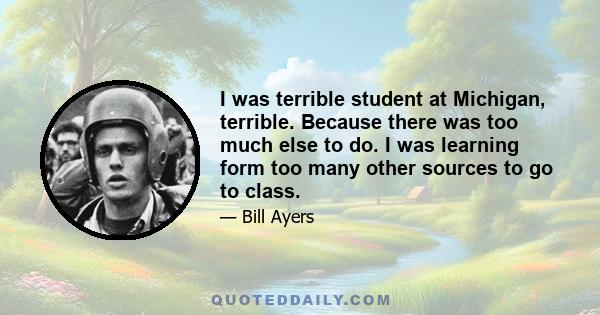 I was terrible student at Michigan, terrible. Because there was too much else to do. I was learning form too many other sources to go to class.