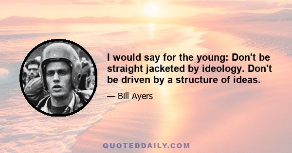 I would say for the young: Don't be straight jacketed by ideology. Don't be driven by a structure of ideas.