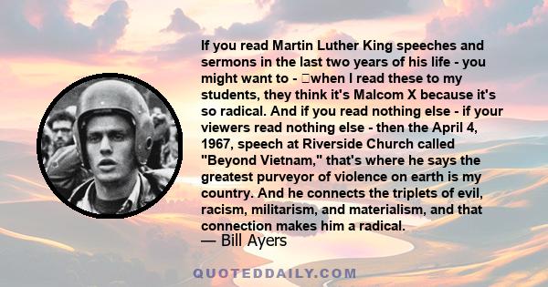 If you read Martin Luther King speeches and sermons in the last two years of his life - you might want to - when I read these to my students, they think it's Malcom X because it's so radical. And if you read nothing