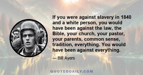 If you were against slavery in 1840 and a white person, you would have been against the law, the Bible, your church, your pastor, your parents, common sense, tradition, everything. You would have been against everything.