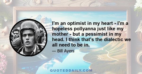 I'm an optimist in my heart - I'm a hopeless pollyanna just like my mother - but a pessimist in my head. I think that's the dialectic we all need to be in.