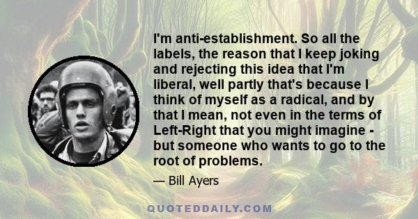 I'm anti-establishment. So all the labels, the reason that I keep joking and rejecting this idea that I'm liberal, well partly that's because I think of myself as a radical, and by that I mean, not even in the terms of