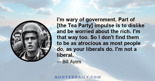 I'm wary of government. Part of [the Tea Party] impulse is to dislike and be worried about the rich. I'm that way too. So I don't find them to be as atrocious as most people do, as your liberals do. I'm not a liberal.