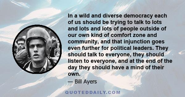 In a wild and diverse democracy each of us should be trying to talk to lots and lots and lots of people outside of our own kind of comfort zone and community, and that injunction goes even further for political leaders. 