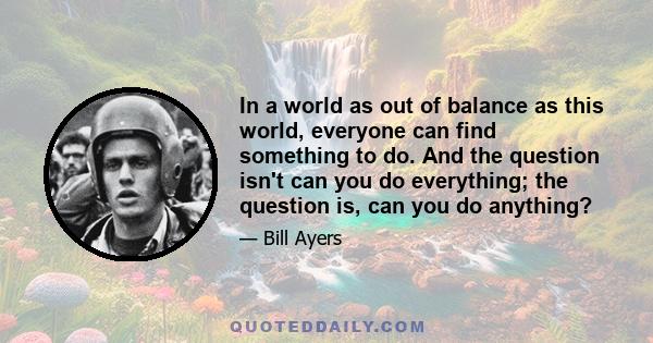 In a world as out of balance as this world, everyone can find something to do. And the question isn't can you do everything; the question is, can you do anything?