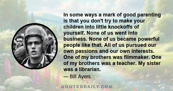 In some ways a mark of good parenting is that you don't try to make your children into little knockoffs of yourself. None of us went into business. None of us became powerful people like that. All of us pursued our own