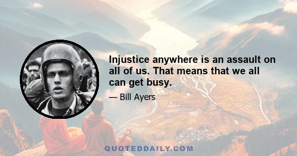 Injustice anywhere is an assault on all of us. That means that we all can get busy.