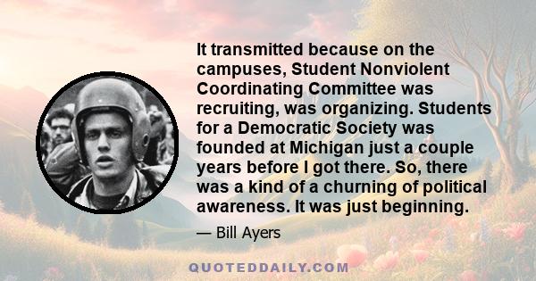 It transmitted because on the campuses, Student Nonviolent Coordinating Committee was recruiting, was organizing. Students for a Democratic Society was founded at Michigan just a couple years before I got there. So,