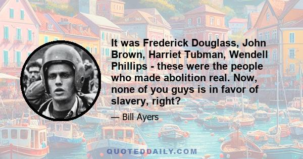 It was Frederick Douglass, John Brown, Harriet Tubman, Wendell Phillips - these were the people who made abolition real. Now, none of you guys is in favor of slavery, right?