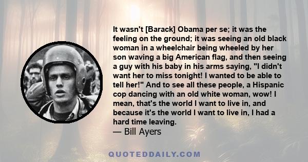 It wasn't [Barack] Obama per se; it was the feeling on the ground; it was seeing an old black woman in a wheelchair being wheeled by her son waving a big American flag, and then seeing a guy with his baby in his arms