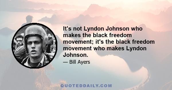 It's not Lyndon Johnson who makes the black freedom movement; it's the black freedom movement who makes Lyndon Johnson.