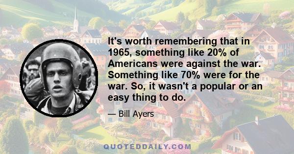 It's worth remembering that in 1965, something like 20% of Americans were against the war. Something like 70% were for the war. So, it wasn't a popular or an easy thing to do.