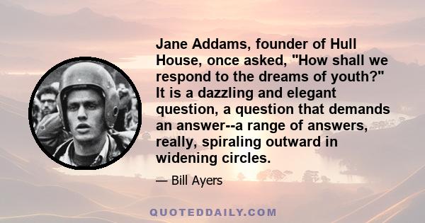 Jane Addams, founder of Hull House, once asked, How shall we respond to the dreams of youth? It is a dazzling and elegant question, a question that demands an answer--a range of answers, really, spiraling outward in