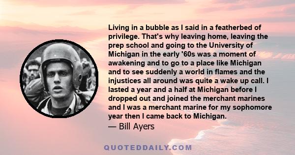 Living in a bubble as I said in a featherbed of privilege. That's why leaving home, leaving the prep school and going to the University of Michigan in the early '60s was a moment of awakening and to go to a place like