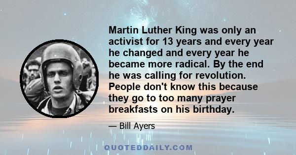 Martin Luther King was only an activist for 13 years and every year he changed and every year he became more radical. By the end he was calling for revolution. People don't know this because they go to too many prayer