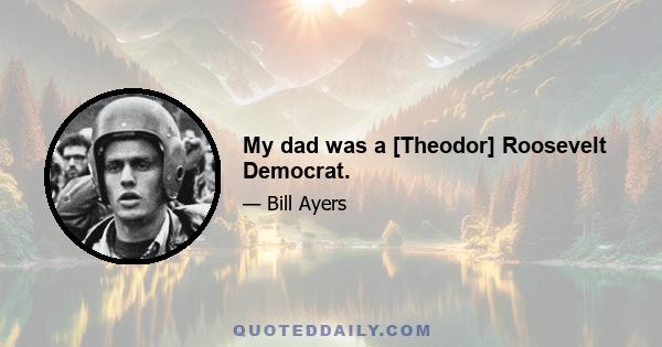 My dad was a [Theodor] Roosevelt Democrat.