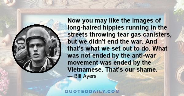 Now you may like the images of long-haired hippies running in the streets throwing tear gas canisters, but we didn't end the war. And that's what we set out to do. What was not ended by the anti-war movement was ended