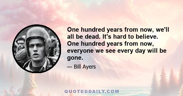 One hundred years from now, we'll all be dead. It's hard to believe. One hundred years from now, everyone we see every day will be gone.