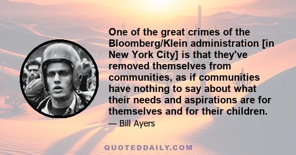 One of the great crimes of the Bloomberg/Klein administration [in New York City] is that they've removed themselves from communities, as if communities have nothing to say about what their needs and aspirations are for