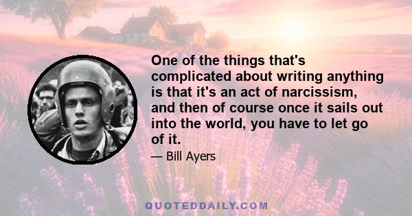 One of the things that's complicated about writing anything is that it's an act of narcissism, and then of course once it sails out into the world, you have to let go of it.