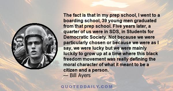 The fact is that in my prep school, I went to a boarding school, 39 young men graduated from that prep school. Five years later, a quarter of us were in SDS, in Students for Democratic Society. Not because we were