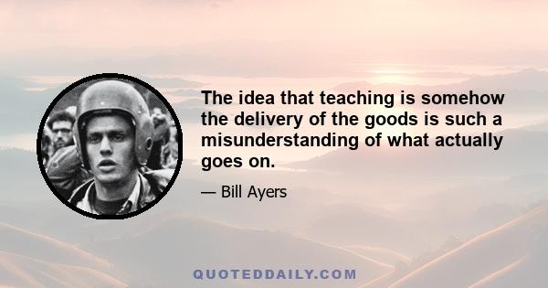 The idea that teaching is somehow the delivery of the goods is such a misunderstanding of what actually goes on.