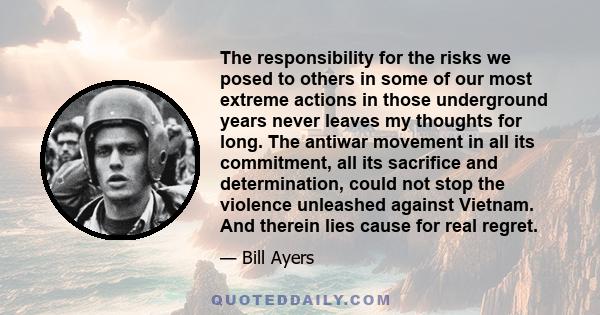 The responsibility for the risks we posed to others in some of our most extreme actions in those underground years never leaves my thoughts for long. The antiwar movement in all its commitment, all its sacrifice and